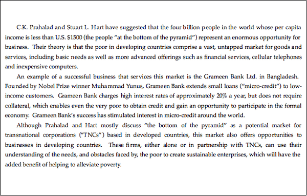 C.K. Prahalad and Stuart L. Hart have suggested that the four billion people in the world whose per capita income is less than US $1500 (the people at the bottom of the pyramid) represent an enormous opportunity for business. Their theory is that the poor in developing countries comprise a vast, untapped market for goods and services, including basic needs as well as more advanced offerings such as financial services, cellular telephones, and inexpensive computers. An example of a successful business that services this market is the Grameen Bank Ltd. in Bangladesh. Founded by Nobel Prize winner Muhammad Yunus, Grameen Bank extends small loans (micro-credit) to low-income customers. Grameen Bank charges high interest rates of approximately 20% a year, but does not require collateral, which enables even the very poor to obtain credit and gain an opportunity to participate in the formal economy. Grameen Bank's success has stimulated interest in micro-credit around the world. Although Pralahad and Hart mostly discuss The bottom of the pyramid as a potential market for transnational corporations (TNCs) based in developed countries, this market also offers opportunities to businesses in developing countries. These firms, either alone or in partnership with TNCs, can use their understanding of the needs, and obsticles faced by, the poor to create sustainable enterprises, which will have the added benefit of helping to alleviate poverty.