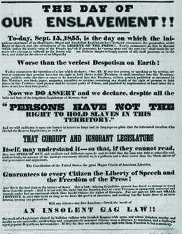 A poster reads “The Day of Our Enslavement!!—To-day, September 15, 1855, is the day on which the iniquitous enactment of the illegitimate, illegal and fraudulent Legislature has declared commences the prostration of the right of speech and the curtailment of the liberty of the press. To-day commences an era in Kansas which, unless the sturdy voice of the people, backed, if necessary, by ‘strong arms and the sure eye,’ shall teach the tyrants who attempt to enthrall us, the lesson which our fathers taught the kingly tyrants of old, shall prostrate us in the dust, and make us the slave of an oligarchy worse than the veriest despotism on earth. / To-day commences the operation of a law which declares: ‘SEC.12, If any free person, by speaking or by writing, assert or maintain that persons have not the right to hold slaves in this Territory, or shall introduce into this Territory, print, publish, write, circulate or cause to be introduced into this Territory, written, printed, published or circulated in this Territory any book, paper, magazine, pamphlet or circular, containing any denial of the right of persons to hold slaves in this Territory, such person shall be deemed guilty of felony and punished by imprisonment at hard labor for a term of not less than two years.’ / Now we do assert and declare, despite all the bolts and bars of the iniquitous Legislature of Kansas, ‘that persons have not the right to hold slaves in this Territory,’ and we will emblazon it upon our banner in letters so large and in language so plain that the infatuated invaders who elected the Kansas Legislature, as well as that corrupt and ignorant Legislature itself, may understand it, so that, if they cannot read they may spell it out, and meditate and deliberate upon it; and we hold that the man who fails to utter this self-evident truth, on account of the insolent enactment alluded to, is a poltroon and a slave—worse than the black slaves of our persecutors and oppressors. / The Constitution of the United States—the great Magna Carta of American liberties—guarantees to every citizen the liberty of speech and the freedom of the press. And this is the first time in the history of America that a body claiming legislative powers has dared to attempt to wrest them from the people. And it is not only the right, but bounden duty of every freeman to spurn with contempt and trample underfoot any enactment which thus basely violates the rights of freemen. For our part we do, and shall continue to, utter this truth so long as we have the power of utterance, and nothing but the brute force of an overbearing tyranny can prevent us. / Will any citizen—any free American—brook the insult of an insolent gag law, the work of a legislature enacted by bullying ruffians who invaded Kansas with arms, and whose drunken revelry and insults to our peaceable, unoffending and comparatively unarmed citizens were a disgrace to manhood, and a burlesque upon popular Republican government? If they do, they are slaves already, and with them freedom is but a mockery.”